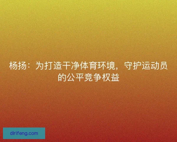 杨扬：为打造干净体育环境，守护运动员的公平竞争权益