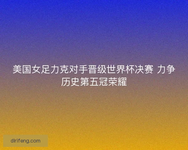 美国女足力克对手晋级世界杯决赛 力争历史第五冠荣耀