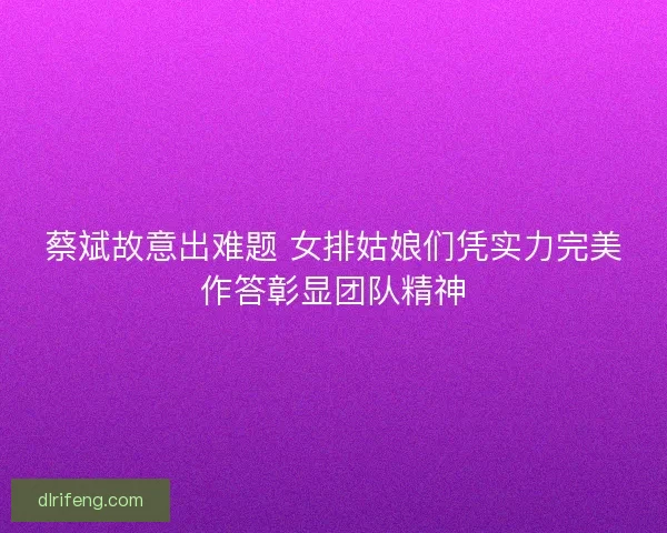 蔡斌故意出难题 女排姑娘们凭实力完美作答彰显团队精神