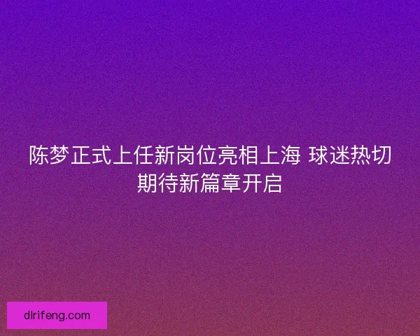 陈梦正式上任新岗位亮相上海 球迷热切期待新篇章开启
