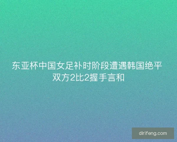 东亚杯中国女足补时阶段遭遇韩国绝平 双方2比2握手言和