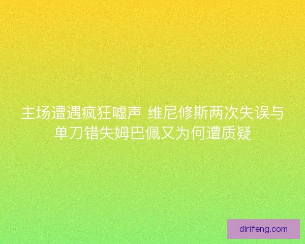 主场遭遇疯狂嘘声 维尼修斯两次失误与单刀错失姆巴佩又为何遭质疑