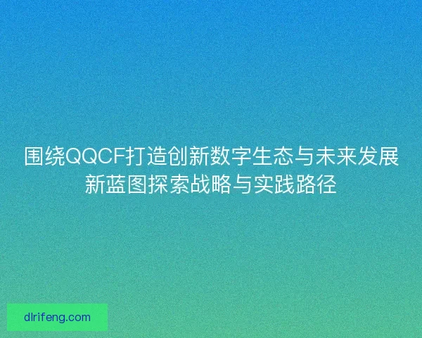 围绕QQCF打造创新数字生态与未来发展新蓝图探索战略与实践路径
