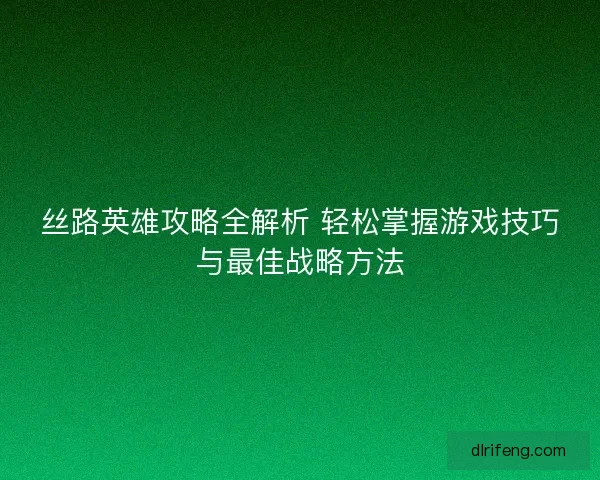 丝路英雄攻略全解析 轻松掌握游戏技巧与最佳战略方法