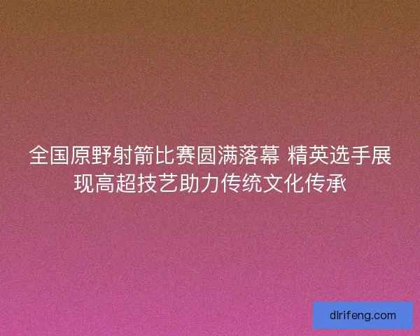 全国原野射箭比赛圆满落幕 精英选手展现高超技艺助力传统文化传承