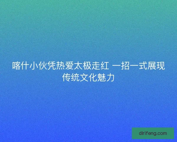 喀什小伙凭热爱太极走红 一招一式展现传统文化魅力