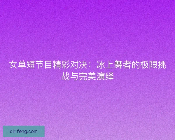 女单短节目精彩对决：冰上舞者的极限挑战与完美演绎