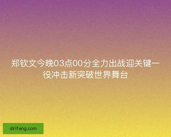 郑钦文今晚03点00分全力出战迎关键一役冲击新突破世界舞台