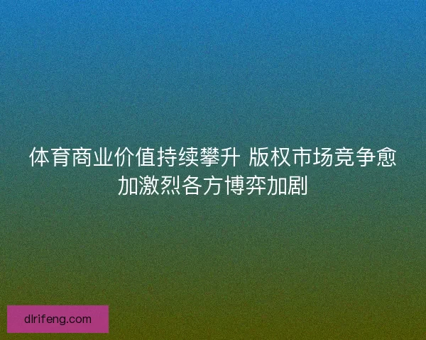 体育商业价值持续攀升 版权市场竞争愈加激烈各方博弈加剧 体育商业价值持续攀升 版权市场竞争愈加激烈各方博弈加剧