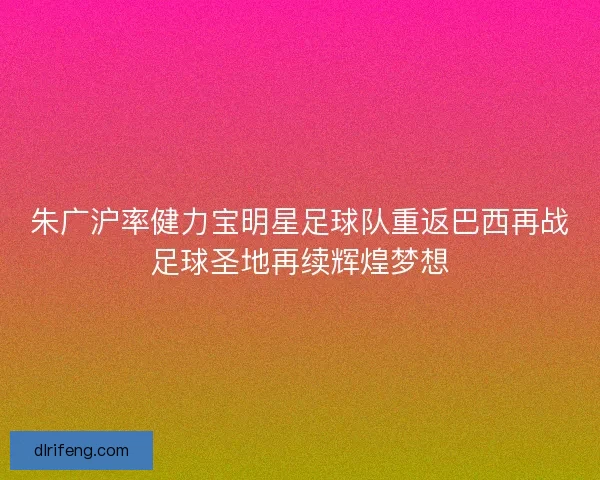 朱广沪率健力宝明星足球队重返巴西再战足球圣地再续辉煌梦想 朱广沪率健力宝明星足球队重返巴西再战足球圣地再续辉煌梦想