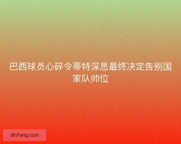 巴西球员心碎令蒂特深思最终决定告别国家队帅位 巴西球员心碎令蒂特深思最终决定告别国家队帅位